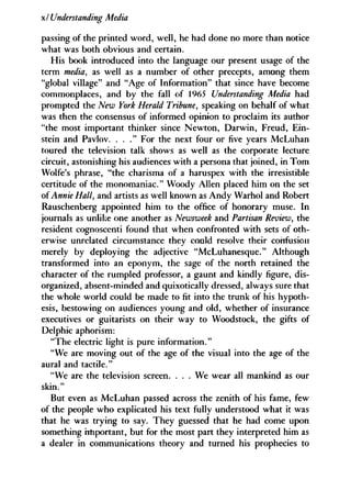 xl Understanding Media
passing of the printed word, well, he had done no more than notice
what was both obvious and certain.
His book introduced into the language our present usage of the
term media, as well as a number of other precepts, among them
"global village" and "Age of Information" that since have become
commonplaces, and by the fall of 1965 Understanding Media had
prompted the New York Herald Tribune, speaking on behalf of what
was then the consensus of informed opinion to proclaim its author
"the most important thinker since Newton, Darwin, Freud, Ein-
stein and Pavlov. . . . " For the next four or five years McLuhan
toured the television talk shows as well as the corporate lecture
circuit, astonishing his audiences with a persona that joined, in Tom
Wolfe's phrase, "the charisma of a haruspex with the irresistible
certitude of the monomaniac." Woody Allen placed him on the set
of Annie Hall, and artists as well known as Andy Warhol and Robert
Rauschenberg appointed him to the office of honorary muse. In
journals as unlike one another as Newsweek and Partisan Review, the
resident cognoscenti found that when confronted with sets of oth-
erwise unrelated circumstance they could resolve their confusion
merely by deploying the adjective "McLuhanesque." Although
transformed into an eponym, the sage of the north retained the
character of the rumpled professor, a gaunt and kindly figure, dis-
organized, absent-minded and quixotically dressed, always sure that
the whole world could be made to fit into the trunk of his hypoth-
esis, bestowing on audiences young and old, whether of insurance
executives or guitarists on their way to Woodstock, the gifts of
Delphic aphorism:
"The electric light is pure information."
"We are moving out of the age of the visual into the age of the
aural and tactile."
"We are the television screen. . . . We wear all mankind as our
skin."
But even as McLuhan passed across the zenith of his fame, few
of the people who explicated his text fully understood what it was
that he was trying to say. They guessed that he had come upon
something important, but for the most part they interpreted him as
a dealer in communications theory and turned his prophecies to
 