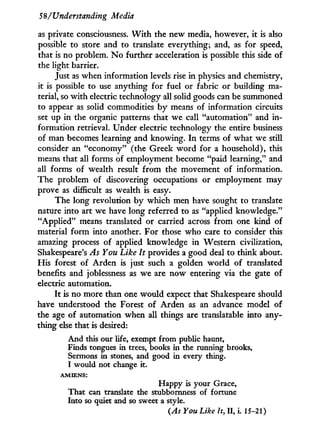 58/Understanding Media
as private consciousness. W i t h the new media, however, it is also
possible to store and to translate everything; and, as for speed,
that is no problem. N o further acceleration is possible this side of
the light barrier.
Just as when information levels rise in physics and chemistry,
it is possible to use anything for fuel or fabric or building ma-
terial, so w i t h electric technology all solid goods can be summoned
to appear as solid commodities b y means of information circuits
set up in the organic patterns that we call "automation" and i n -
formation retrieval. Under electric technology the entire business
of man becomes learning and knowing. I n terms of what we still
consider an "economy" (the Greek w o r d for a household), this
means that all forms of employment become "paid learning," and
all forms of wealth result f r o m the movement of information.
The problem of discovering occupations or employment may
prove as difficult as wealth is easy.
The long revolution b y which men have sought to translate
nature into art we have long referred to as "applied knowledge."
"Applied" means translated or carried across f r o m one kind of
material f o r m into another. For those who care to consider this
amazing process of applied knowledge in Western civilization,
Shakespeare's As You Like It provides a good deal to think about.
His forest of Arden is just such a golden w o r l d of translated
benefits and joblessness as we are now entering via the gate of
electric automation.
I t is no more than one would expect that Shakespeare should
have understood the Forest of Arden as an advance model of
the age of automation when all things are translatable into any-
thing else that is desired:
And this our life, exempt from public haunt,
Finds tongues in trees, books in the running brooks,
Sermons in stones, and good in every thing.
I would not change it.
A M I E N S :
Happy is your Grace,
That can translate the stubbornness of fortune
Into so quiet and so sweet a style.
(As You Like It, II, i . 15-21)
 