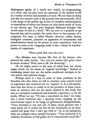 Media as Translators/59
Shakespeare speaks of a world into which, by programming,
as i t were, one can play back the materials of the natural world
in a variety of levels and intensities of style. W e are close to doing
just this on a massive scale at the present time electronically. Here
is the image of the golden age as one of complete metamorphoses
or translations of nature into human art, that stands ready of access
to our electric age. The poet Stéphane Mallarmé thought "the
world exists to end in a book." W e are now in a position to go
beyond that and to transfer the entire show to the memory of a
computer. For man, as Julian Huxley observes, unlike merely
biological creatures, possesses an apparatus of transmission and
transformation based on his power to store experience. A n d his
power to store, as i n a language itself, is also a means of transfor-
mation of experience:
"Those pearls that were his eyes."
Our dilemma may become like that of the listener who
phoned the radio station: "Are you the station that gives twice
as much weather? W e l l , turn i t off. I'm drowning."
Or we might return to the state of tribal man, for w h o m
magic rituals are his means of "applied knowledge." Instead of
translating nature into art, the native nonliterate attempts to i n -
vest nature with spiritual energy.
Perhaps there is a key to some of these problems in the
Freudian idea that when we fail to translate some natural event
or experience into conscious art we "repress" it. I t is this mecha-
nism that also serves to numb us in the presence of those exten-
sions of ourselves that are the media studied i n this book. For
just as a metaphor transforms and transmits experience, so do the
media. W h e n we say, "111 take a rain-check on that," we trans-
late a social invitation into a sporting event, stepping up the
conventional regret to an image of spontaneous disappointment:
"Your invitation is not just one of those casual gestures that I
must brush off. I t makes me feel all the frustration of an inter-
rupted ball game that I can't get w i t h i t . " As i n all metaphors,
there are complex ratios among four parts: "Your invitation is to
ordinary invitations as ball games are to conventional social life."
 