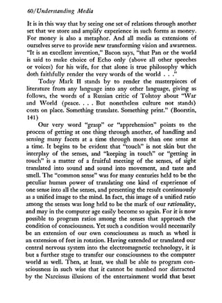 60/Understanding Media
I t is in this way that by seeing one set of relations through another
set that we store and amplify experience in such forms as money.
For money is also a metaphor. A n d all media as extensions of
ourselves serve to provide new transforming vision and awareness.
" I t is an excellent invention," Bacon says, "that Pan or the world
is said to make choice of Echo only (above all other speeches
or voices) for his wife, for that alone is true philosophy which
doth faithfully render the very words of the world . . ."
Today Mark I I stands b y to render the masterpieces of
literature from any language into any other language, giving as
follows, the words of a Russian critic of Tolstoy about " W a r
and W o r l d (peace. . . . But nonetheless culture not stands)
costs on place. Something translate. Something print." (Boorstin,
141)
Our very w o r d "grasp" or "apprehension" points to the
process of getting at one thing through another, of handling and
sensing many facets at a time through more than one sense at
a time. I t begins to be evident that "touch" is not skin but the
interplay of the senses, and "keeping i n touch" or "getting in
touch" is a matter of a fruitful meeting of the senses, of sight
translated into sound and sound into movement, and taste and
smell. The "common sense" was for many centuries held to be the
peculiar human power of translating one kind of experience of
one sense into all the senses, and presenting the result continuously
as a unified image to the mind. I n fact, this image of a unified ratio
among the senses was long held to be the mark of our rationality,
and may in the computer age easily become so again. For i t is now
possible to program ratios among the senses that approach the
condition of consciousness. Yet such a condition would necessarily
be an extension of our o w n consciousness as much as wheel is
an extension of feet in rotation. Having extended or translated our
central nervous system into the electromagnetic technology, i t is
but a further stage to transfer our consciousness to the computer
world as well. Then, at least, we shall be able to program con-
sciousness in such wise that it cannot be numbed nor distracted
by the Narcissus illusions of the entertainment world that beset
 