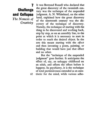 7
Challenge
and Collapse
The Nemesis of
Creativity
It was Bertrand Russell w h o declared that
the great discovery of the twentieth cen-
tury was the technique of the suspended
judgment. A . N . Whitehead, on the other
hand, explained how the great discovery
of the nineteenth century was the dis-
covery of the technique of discovery.
Namely, the technique of starting with the
thing to be discovered and working back,
step by step, as on an assembly line, to the
point at which i t is necessary to start i n
order to reach the desired object. I n the
arts this meant starting w i t h the effect
and then inventing a poem, painting, or
building that would have just that effect
and no other.
But the "technique of the suspended
judgment" goes further. I t anticipates the
effect of, say, an unhappy childhood on
an adult, and offsets the effect before i t
happens. I n psychiatry, i t is the technique
of total permissiveness extended as an anes-
thetic for the mind, while various adhe-
 