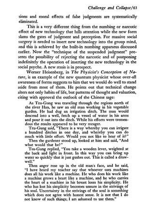Challenge and Collapse/63
sions and moral effects of false judgments are systematically
eliminated.
This is a very different thing from the numbing or narcotic
effect of new technology that lulls attention while the new form
slams the gates of judgment and perception. For massive social
surgery is needed to insert new technology into the group mind,
and this is achieved by the built-in numbing apparatus discussed
earlier. N o w the "technique of the suspended judgment" pre-
sents the possibility of rejecting the narcotic and of postponing
indefinitely the operation of inserting the new technology in the
social psyche. A new stasis is in prospect.
Werner Heisenberg, in The Physicist's Conception of Na-
ture, is an example of the new quantum physicist whose over-all
awareness of forms suggests to him that we would do well to stand
aside from most of them. H e points out that technical change
alters not only habits of life, but patterns of thought and valuation,
citing w i t h approval the outlook of the Chinese sage:
As Tzu-Gung was traveling through the regions north of
the river Han, he saw an old man working in his vegetable
garden. He had dug an irrigation ditch. The man would
descend into a well, fetch up a vessel of water in his arms
and pour it out into the ditch. While his efforts were tremen-
dous the results appeared to be very meager.
Tzu-Gung said, "There is a way whereby you can irrigate
a hundred ditches in one day, and whereby you can do
much with little effort. Would you not like to hear of it?"
Then the gardener stood up, looked at him and said, "And
what would that be?"
Tsu-Gung replied, "You take a wooden lever, weighted at
the back and light in front. In this way you can bring up
water so quickly that it just gushes out. This is called a draw-
well."
Then anger rose up in the old man's face, and he said,
" I have heard my teacher say that whoever uses machines
does all his work like a machine. He who does his work like
a machine grows a heart like a machine, and he who carries
the heart of a machine in his breast loses his simplicity. He
who has lost his simplicity becomes unsure in the strivings of
his soul. Uncertainty in the strivings of the soul is something
which does not agree with honest sense. It is not that I do
not know of such things; I am ashamed to use them."
 