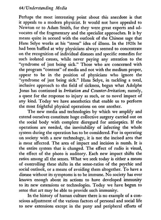 64/'Understanding Media
Perhaps the most interesting point about this anecdote is that
it appeals to a modern physicist. I t would not have appealed to
Newton or to Adam Smith, for they were great experts and ad-
vocates of the fragmentary and the specialist approaches. I t is by
means quite i n accord with the outlook of the Chinese sage that
Hans Selye works at his "stress" idea of illness. I n the 1920s he
had been baffled at w h y physicians always seemed to concentrate
on the recognition of individual diseases and specific remedies for
such isolated causes, while never paying any attention to the
"syndrome of just being sick." Those who are concerned with
the program "content" of media and not w i t h the medium proper,
appear to be i n the position of physicians w h o ignore the
"syndrome of just being sick." Hans Selye, in tackling a total,
inclusive approach to the field of sickness, began what Adolphe
Jonas has continued i n Irritation and Counter-Irritation; namely,
a quest for the response to injury as such, or to novel impact of
any kind. Today we have anesthetics that enable us to perform
the most frightful physical operations on one another.
The new media and technologies b y which we amplify and
extend ourselves constitute huge collective surgery carried out on
the social body w i t h complete disregard for antiseptics. I f the
operations are needed, the inevitability of infecting the whole
system during the operation has to be considered. For in operating
on society w i t h a new technology, i t is not the incised area that
is most affected. The area of impact and incision is numb. I t is
the entire system that is changed. The effect of radio is visual,
the effect of the photo is auditory. Each new impact shifts the
ratios among all the senses. W h a t we seek today is either a means
of controlling these shifts in the sense-ratios of the psychic and
social outlook, or a means of avoiding them altogether. T o have a
disease without its symptoms is to be immune. N o society has ever
known enough about its actions to have developed immunity
to its new extensions or technologies. Today we have begun to
sense that art may be able to provide such immunity.
In the history of human culture there is no example of a con-
scious adjustment of the various factors of personal and social life
to new extensions except in the puny and peripheral efforts of
 