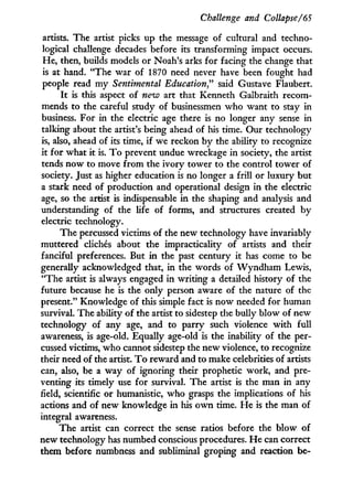Challenge and Collapse/65
artists. The artist picks up the message of cultural and techno-
logical challenge decades before its transforming impact occurs.
He, then, builds models or Noah's arks for facing the change that
is at hand. "The war of 1870 need never have been fought had
people read m y Sentimental Education" said Gustave Flaubert.
I t is this aspect of neiv art that Kenneth Galbraith recom-
mends to the careful study of businessmen who want to stay in
business. For in the electric age there is no longer any sense in
talking about the artist's being ahead of his time. Our technology
is, also, ahead of its time, i f we reckon b y the ability to recognize
it for what it is. T o prevent undue wreckage in society, the artist
tends now to move f r o m the ivory tower to the control tower of
society. Just as higher education is no longer a frill or luxury but
a stark need of production and operational design i n the electric
age, so the artist is indispensable i n the shaping and analysis and
understanding of the life of forms, and structures created b y
electric technology.
The percussed victims of the new technology have invariably
muttered clichés about the impracticality of artists and their
fanciful preferences. But i n the past century it has come to be
generally acknowledged that, i n the words of W y n d h a m Lewis,
"The artist is always engaged i n writing a detailed history of the
future because he is the only person aware of the nature of the
present." Knowledge of this simple fact is n o w needed for human
survival. The ability of the artist to sidestep the bully blow of new
technology of any age, and to parry such violence w i t h full
awareness, is age-old. Equally age-old is the inability of the per-
cussed victims, w h o cannot sidestep the new violence, to recognize
their need of the artist. T o reward and to make celebrities of artists
can, also, be a way of ignoring their prophetic work, and pre-
venting its timely use for survival. The artist is the man in any
field, scientific or humanistic, who grasps the implications of his
actions and of new knowledge i n his o w n time. H e is the man of
integral awareness.
The artist can correct the sense ratios before the blow of
new technology has numbed conscious procedures. H e can correct
them before numbness and subliminal groping and reaction be-
 