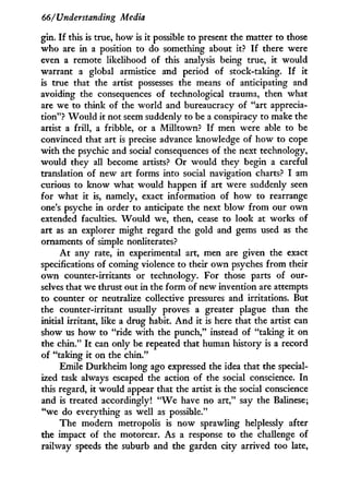66/Understanding Media
gin. I f this is true, how is i t possible to present the matter to those
who are in a position to do something about it? I f there were
even a remote likelihood of this analysis being true, i t would
warrant a global armistice and period of stock-taking. I f i t
is true that the artist possesses the means of anticipating and
avoiding the consequences of technological trauma, then what
are we to think of the world and bureaucracy of "art apprecia-
tion"? W o u l d it not seem suddenly to be a conspiracy to make the
artist a frill, a fribble, or a Milltown? I f men were able to be
convinced that art is precise advance knowledge of how to cope
w i t h the psychic and social consequences of the next technology,
would they all become artists? Or would they begin a careful
translation of new art forms into social navigation charts? I am
curious to know what would happen if art were suddenly seen
for what i t is, namely, exact information of how to rearrange
one's psyche in order to anticipate the next blow f r o m our o w n
extended faculties. W o u l d we, then, cease to look at works of
art as an explorer might regard the gold and gems used as the
ornaments of simple nonliterates?
A t any rate, in experimental art, men are given the exact
specifications of coming violence to their o w n psyches from their
o w n counter-irritants or technology. For those parts of our-
selves that we thrust out in the form of new invention are attempts
to counter or neutralize collective pressures and irritations. But
the counter-irritant usually proves a greater plague than the
initial irritant, like a drug habit. A n d it is here that the artist can
show us how to "ride w i t h the punch," instead of "taking i t on
the chin." I t can only be repeated that human history is a record
of "taking i t on the chin."
Emile Durkheim long ago expressed the idea that the special-
ized task always escaped the action of the social conscience. I n
this regard, i t would appear that the artist is the social conscience
and is treated accordingly! " W e have no art," say the Balinese;
"we do everything as well as possible."
The modern metropolis is now sprawling helplessly after
the impact of the motorcar. As a response to the challenge of
railway speeds the suburb and the garden city arrived too late,
 