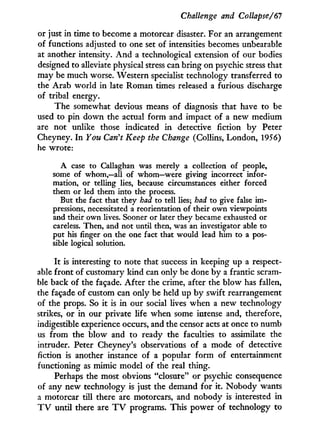 Challenge and Collapse/61
or just i n time to become a motorcar disaster. For an arrangement
of functions adjusted to one set of intensities becomes unbearable
at another intensity. A n d a technological extension of our bodies
designed to alleviate physical stress can bring on psychic stress that
may be much worse. Western specialist technology transferred to
the Arab world i n late Roman times released a furious discharge
of tribal energy.
The somewhat devious means of diagnosis that have to be
used to pin down the actual form and impact of a new medium
are not unlike those indicated i n detective fiction b y Peter
Cheyney. I n You Can't Keep the Change (Collins, London, 1956)
he wrote:
A case to Callaghan was merely a collection of people,
some of whom,—all of whom—were giving incorrect infor-
mation, or telling lies, because circumstances either forced
them or led them into the process.
But the fact that they had to tell lies; had to give false im-
pressions, necessitated a reorientation of their own viewpoints
and their own lives. Sooner or later they became exhausted or
careless. Then, and not until then, was an investigator able to
put his finger on the one fact that would lead him to a pos-
sible logical solution.
I t is interesting to note that success i n keeping up a respect-
able front of customary kind can only be done by a frantic scram-
ble back of the façade. After the crime, after the blow has fallen,
the façade of custom can only be held up b y swift rearrangement
of the props. So i t is i n our social lives when a new technology
strikes, or i n our private life when some intense and, therefore,
indigestible experience occurs, and the censor acts at once to numb
us from the blow and to ready the faculties to assimilate the
intruder. Peter Cheyney's observations of a mode of detective
fiction is another instance of a popular form of entertainment
functioning as mimic model of the real thing.
Perhaps the most obvious "closure" or psychic consequence
of any new technology is just the demand for it. N o b o d y wants
a motorcar till there are motorcars, and nobody is interested in
T V until there are T V programs. This power of technology to
 