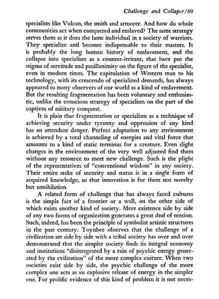 Challenge and Collapse/69
specialists like Vulcan, the smith and armorer. A n d how do whole
communities act when conquered and enslaved? The same strategy
serves them as it does the lame individual i n a society of warriors.
T h e y specialize and become indispensable to their masters. I t
is probably the long human history of enslavement, and the
collapse into specialism as a counter-irritant, that have put the
stigma of servitude and pusillanimity on the figure of the specialist,
even in modern times. The capitulation of Western man to his
technology, w i t h its crescendo of specialized demands, has always
appeared to many observers of our world as a kind of enslavement.
But the resulting fragmentation has been voluntary and enthusias-
tic, unlike the conscious strategy of specialism on the part of the
captives of military conquest.
I t is plain that fragmentation or specialism as a technique of
achieving security under tyranny and oppression of any kind
has an attendant danger. Perfect adaptation to any environment
is achieved by a total channeling of energies and vital force that
amounts to a kind of static terminus for a creature. Even slight
changes i n the environment of the very well adjusted find them
without any resource to meet new challenge. Such is the plight
of the representatives of "conventional wisdom" in any society.
Their entire stake of security and status is i n a single form of
acquired knowledge, so that innovation is for them not novelty
but annihilation.
A related form of challenge that has always faced cultures
is the simple fact of a frontier or a wall, on the other side of
which exists another kind of society. Mere existence side b y side
of any t w o forms of organization generates a great deal of tension.
Such, indeed, has been the principle of symbolist artistic structures
in the past century. Toynbee observes that the challenge of a
civilization set side b y side w i t h a tribal society has over and over
demonstrated that the simpler society finds its integral economy
and institutions "disintegrated by a rain of psychic energy gener-
ated by the cvilization" of the more complex culture. W h e n t w o
societies exist side b y side, the psychic challenge of the more
complex one acts as an explosive release of energy i n the simpler
one. For prolific evidence of this kind of problem i t is not neces-
 