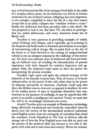707'Understanding Media
sary to look beyond the life of the teenager lived daily in the midst
of a complex urban center. As the barbarian was driven to furious
restlessness by the civilized contact, collapsing into mass migration,
so the teenager, compelled to share the life of a city that cannot
accept him as an adult, collapses into "rebellion without a cause."
Earlier the adolescent had been provided with a rain check. H e
was prepared to wait i t out. But since T V , the drive to participa-
tion has ended adolescence, and every American home has its
Berlin wall.
Toynbee is very generous i n providing examples of widely
varied challenge and collapse, and is especially apt in pointing to
the frequent and futile resort to futurism and archaism as strategies
of encountering radical change. But to point back to the day of
the horse or to look forward to the coming of antigravitational
vehicles is not an adequate response to the challenge of the motor-
car. Yet these t w o uniform ways of backward and forward look-
ing are habitual ways of avoiding the discontinuities of present
experience w i t h their demand for sensitive inspection and ap-
praisal. Only the dedicated artist seems to have the power for
encountering the present actuality.
Toynbee urges again and again the cultural strategy of the
imitation of the example of great men. This, of course, is to locate
cultural safety i n the power of the will, rather than in the power
of adequate perception of situations. Anybody could quip that
this is the British trust in character as opposed to intellect. I n view
of the endless power of men to hypnotize themselves into una-
wareness in the presence of challenge, i t may be argued that w i l l -
power is as useful as intelligence for survival. Today we need also
the will to be exceedingly informed and aware.
Arnold Toynbee gives an example of Renaissance technology
being effectively encountered and creatively controlled when he
shows how the revival of the decentralized medieval parliament
saved English society from the monopoly of centralism that seized
the continent. Lewis Mumford in The City in History tells the
strange tale of how the N e w England t o w n was able to carry out
the pattern of the medieval ideal city because it was able to dis-
pense w i t h walls and to mix town and country. W h e n the technol-
 
