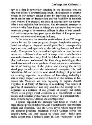 Challenge and Collapse¡11
ogy of a time is powerfully thrusting in one direction, wisdom
may well call for a countervailing thrust. The implosion of electric
energy in our century cannot be met b y explosion or expansion,
but i t can be met b y decentralism and the flexibility of multiple
small centers. For example, the rush of students into our univer-
sities is not explosion but implosion. A n d the needful strategy to
encounter this force is not to enlarge the university, but to create
numerous groups of autonomous colleges in place of our central-
ized university plant that grew up on the lines of European gov-
ernment and nineteenth-century industry.
I n the same way the excessive tactile effects of the T V image
cannot be met by mere program changes. Imaginative strategy
based on adequate diagnosis would prescribe a corresponding
depth or structural approach to the existing literary and visual
world. I f we persist i n a conventional approach to these develop-
ments our traditional culture will be swept aside as scholasticism
was i n the sixteenth century. H a d the Schoolmen with their com-
plex oral culture understood the Gutenberg technology, they
could have created a new synthesis of written and oral education,
instead of bowing out of the picture and allowing the merely
visual page to take over the educational enterprise. The oral
Schoolmen did not meet the new visual challenge of print, and
the resulting expansion or explosion of Gutenberg technology
was i n many respects an impoverishment of the culture, as his-
torians like Mumford are now beginning to explain. Arnold
Toynbee, in A Study of History, in considering "the nature of
growths of civilizations," not only abandons the concept of en-
largement as a criterion of real growth of society, but states:
"More often geographical expansion is a concomitant of real
decline and coincides w i t h a 'time of troubles' or a universal state-
both of them stages of decline and disintegration."
Toynbee expounds the principle that times of trouble or
rapid change produce militarism, and it is militarism that produces
empire and expansion. The old Greek m y t h which taught that
the alphabet produced militarism ( " K i n g Cadmus sowed the
dragon's teeth, and they sprang up armed men") really goes
much deeper than Toynbee's story. I n fact, "militarism" is just
 