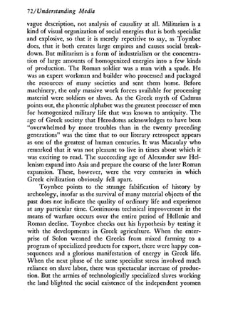 72/Understanding Media
vague description, not analysis of causality at all. Militarism is a
kind of visual organization of social energies that is both specialist
and explosive, so that it is merely repetitive to say, as Toynbee
does, that it both creates large empires and causes social break-
down. But militarism is a form of industrialism or the concentra-
tion of large amounts of homogenized energies into a few kinds
of production. The Roman soldier was a man w i t h a spade. H e
was an expert workman and builder who processed and packaged
the resources of many societies and sent them home. Before
machinery, the only massive w o r k forces available for processing
material were soldiers or slaves. As the Greek m y t h of Cadmus
points out, the phonetic alphabet was the greatest processer of men
for homogenized military life that was known to antiquity. The
age of Greek society that Herodotus acknowledges to have been
"overwhelmed by more troubles than in the twenty preceding
generations" was the time that to our literary retrospect appears
as one of the greatest of human centuries. I t was Macaulay who
remarked that i t was not pleasant to live i n times about which it
was exciting to read. The succeeding age of Alexander saw Hel-
lenism expand into Asia and prepare the course of the later Roman
expansion. These, however, were the very centuries i n which
Greek civilization obviously fell apart.
Toynbee points to the strange falsification of history by
archeology, insofar as the survival of many material objects of the
past does not indicate the quality of ordinary life and experience
at any particular time. Continuous technical improvement in the
means of warfare occurs over the entire period of Hellenic and
Roman decline. Toynbee checks out his hypothesis b y testing it
with the developments in Greek agriculture. W h e n the enter-
prise of Solon weaned the Greeks from mixed farming to a
program of specialized products for export, there were happy con-
sequences and a glorious manifestation of energy in Greek life.
W h e n the next phase of the same specialist stress involved much
reliance on slave labor, there was spectacular increase of produc-
tion. But the armies of technologically specialized slaves working
the land blighted the social existence of the independent yeomen
 