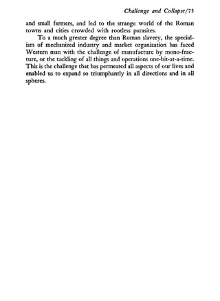Challenge and Collapse/I'3
and small farmers, and led to the strange world of the Roman
towns and cities crowded w i t h rootless parasites.
T o a much greater degree than Roman slavery, the special-
ism of mechanized industry and market organization has faced
Western man w i t h the challenge of manufacture by mono-frac-
ture, or the tackling of all things and operations one-bit-at-a-time.
This is the challenge that has permeated all aspects of our lives and
enabled us to expand so triumphantly in all directions and in all
spheres.
 