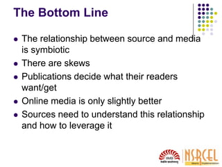 The Bottom Line
 The relationship between source and media
is symbiotic
 There are skews
 Publications decide what their readers
want/get
 Online media is only slightly better
 Sources need to understand this relationship
and how to leverage it
 