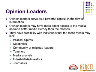 Opinion Leaders
 Opinion leaders serve as a powerful conduit in the flow of
information
 Opinion leaders may have more direct access to the media
and/or a better media literacy than the masses
 They have credibility with individuals that the mass media may
lack
 Political figures
 Celebrities
 Community or religious leaders
 Teachers
 Media analysts
 Industrialists/Investors
 Journalists
 