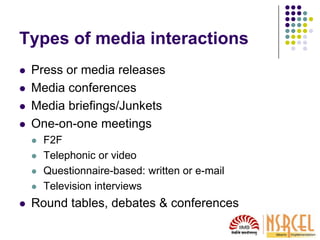 Types of media interactions
 Press or media releases
 Media conferences
 Media briefings/Junkets
 One-on-one meetings
 F2F
 Telephonic or video
 Questionnaire-based: written or e-mail
 Television interviews
 Round tables, debates & conferences
 
