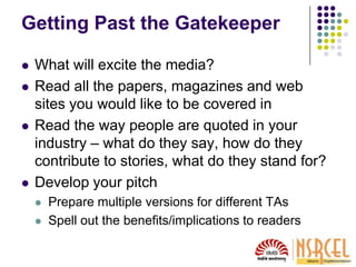Getting Past the Gatekeeper
 What will excite the media?
 Read all the papers, magazines and web
sites you would like to be covered in
 Read the way people are quoted in your
industry – what do they say, how do they
contribute to stories, what do they stand for?
 Develop your pitch
 Prepare multiple versions for different TAs
 Spell out the benefits/implications to readers
 