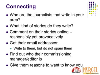 Connecting
 Who are the journalists that write in your
area?
 What kind of stories do they write?
 Comment on their stories online –
responsibly yet provocatively
 Get their email addresses:
 Write to them, but do not spam them
 Find out who their commissioning
manager/editor is
 Give them reasons to want to know you
 