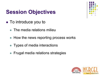 Session Objectives
 To introduce you to
 The media relations milieu
 How the news reporting process works
 Types of media interactions
 Frugal media relations strategies
 