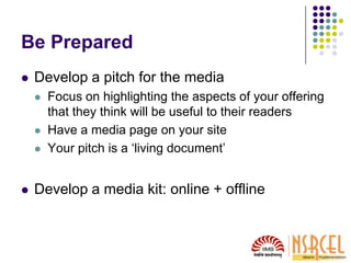 Be Prepared
 Develop a pitch for the media
 Focus on highlighting the aspects of your offering
that they think will be useful to their readers
 Have a media page on your site
 Your pitch is a ‘living document’
 Develop a media kit: online + offline
 
