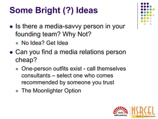 Some Bright (?) Ideas
 Is there a media-savvy person in your
founding team? Why Not?
 No Idea? Get Idea
 Can you find a media relations person
cheap?
 One-person outfits exist - call themselves
consultants – select one who comes
recommended by someone you trust
 The Moonlighter Option
 