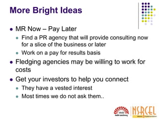 More Bright Ideas
 MR Now – Pay Later
 Find a PR agency that will provide consulting now
for a slice of the business or later
 Work on a pay for results basis
 Fledging agencies may be willing to work for
costs
 Get your investors to help you connect
 They have a vested interest
 Most times we do not ask them..
 