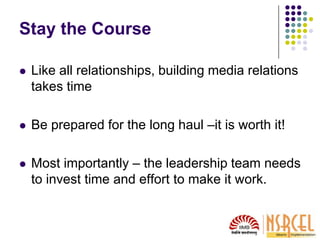 Stay the Course
 Like all relationships, building media relations
takes time
 Be prepared for the long haul –it is worth it!
 Most importantly – the leadership team needs
to invest time and effort to make it work.
 