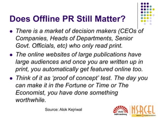 Does Offline PR Still Matter?
 There is a market of decision makers (CEOs of
Companies, Heads of Departments, Senior
Govt. Officials, etc) who only read print.
 The online websites of large publications have
large audiences and once you are written up in
print, you automatically get featured online too.
 Think of it as ‘proof of concept’ test. The day you
can make it in the Fortune or Time or The
Economist, you have done something
worthwhile.
Source: Alok Kejriwal
 