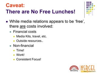 Caveat:
There are No Free Lunches!
 While media relations appears to be ‘free’,
there are costs involved:
 Financial costs
 Media Kits, travel, etc.
 Outside resources..
 Non-financial
 Time!
 Work!
 Consistent Focus!
 