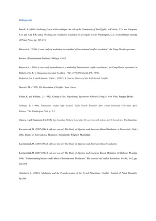 Bibliography
Bartoli, A.(1999). Mediating Peace in Mozambique: the role of the Community of Sant'Egidio. in Crocker, C.A. and Hampson,
F.O. and Aall, P.R. (eds,) Herding cats: multiparty mediation in a complex world. Washington, D.C.: United States Institute
of Peace Press. pp. 245-274.
Bercovitch, J.1986. A case study of mediation as a method of International conflict resolution': the Camp David experience
Review of International Studies (1986) pp. 43-65.
Bercovitch, J.1986. A case study of mediation as a method of International conflict resolution': the Camp David experience in
Butterworth, R. L. Managing Interstate Conflicts, 1945-1974 (Pittsburgh, PA, 1976).
Bickerton, Ian J. and Klausner, Carla L. (2002). A Concise History of the Arab-Israeli Conflict.
Deutsch, M. (1973). The Resolution of Conflict. New Haven.
Fisher, R. and William, U. (1983). Getting to Yes: Negotiating Agreement Without Giving In. New York: Penguin Books.
Gellman, B. (1998). Netanyahu, Arafat Sign Accord; Talks Nearly Founder After Israel Demands Convicted Spy's
Release. The Washington Post. p. A1.
Glenza, J. and Beaumont, P. (2015). SpyJonathan Pollard freed after 30 years butstill a thorn in US-Israelities. TheGuardian.
Kazmeirczak,M. (2007).Which side are you on? The Study of Algerian and American Biased Mediation in Bercovitch, J.(ed.)
2002. Studies In International Mediation. Houndmills: Palgrave Macmillan.
Kazmeirczak,M. (2007).Which side are you on? The Study of Algerian and American Biased Mediation.
Kazmeirczak,M. (2007).Which side are you on? The Study of Algerian and American Biased Mediation in Kleiboer, Marieke,
1996. “Understanding Success and Failure of International Mediation”. The Journal of Conflict Resolution, Vol.40, No.2, pp.
360-389.
Kriesberg, L. (2001). Mediation and the Transformation of the Israeli-Palestinian Conflict. Journal of Peace Research.
Pp.380.
 