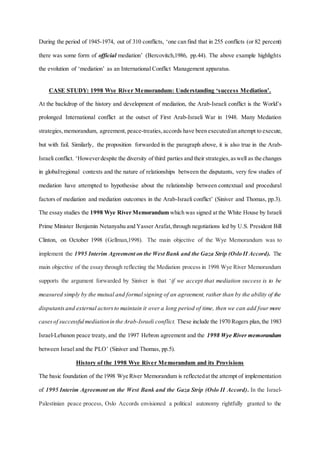 During the period of 1945-1974, out of 310 conflicts, ‘one can find that in 255 conflicts (or 82 percent)
there was some form of official mediation’ (Bercovitch,1986, pp.44). The above example highlights
the evolution of ‘mediation’ as an International Conflict Management apparatus.
CASE STUDY: 1998 Wye River Memorandum: Understanding ‘success Mediation’.
At the backdrop of the history and development of mediation, the Arab-Israeli conflict is the World’s
prolonged International conflict at the outset of First Arab-Israeli War in 1948. Many Mediation
strategies,memorandum, agreement, peace-treaties,accords have been executed/an attempt to execute,
but with fail. Similarly, the proposition forwarded in the paragraph above, it is also true in the Arab-
Israeli conflict. ‘Howeverdespite the diversity of third parties and their strategies,aswell as the changes
in global/regional contexts and the nature of relationships between the disputants, very few studies of
mediation have attempted to hypothesise about the relationship between contextual and procedural
factors of mediation and mediation outcomes in the Arab-Israeli conflict’ (Siniver and Thomas, pp.3).
The essay studies the 1998 Wye River Memorandum which was signed at the White House by Israeli
Prime Minister Benjamin Netanyahu and Yasser Arafat,through negotiations led by U.S. President Bill
Clinton, on October 1998 (Gellman,1998). The main objective of the Wye Memorandum was to
implement the 1995 Interim Agreement on the West Bank and the Gaza Strip (Oslo II Accord). The
main objective of the essay through reflecting the Mediation process in 1998 Wye River Memorandum
supports the argument forwarded by Siniver is that ‘if we accept that mediation success is to be
measured simply by the mutual and formal signing of an agreement, rather than by the ability of the
disputantsand external actorsto maintain it over a long period of time, then we can add four more
casesof successfulmediationin the Arab-Israeli conflict. These include the 1970 Rogers plan,the 1983
Israel-Lebanon peace treaty, and the 1997 Hebron agreement and the 1998 Wye River memorandum
between Israel and the PLO’ (Siniver and Thomas, pp.5).
History of the 1998 Wye River Memorandum and its Provisions
The basic foundation of the 1998 Wye River Memorandum is reflectedat the attempt of implementation
of 1995 Interim Agreement on the West Bank and the Gaza Strip (Oslo II Accord). In the Israel-
Palestinian peace process, Oslo Accords envisioned a political autonomy rightfully granted to the
 