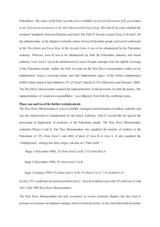 Palestinians. The vision of the Oslo Accords was to establish an interimPalestinian Self- government
in the Palestinian territorieson the West Bank and the Gaza Strip. The Oslo II Accord, redefined the
territorial boundaries between Palestine and Israel. The Oslo II Accord, created Areas A,B and C for
the administration of the disputed territorial claims between Palestinian people and Israeli settlements
in the West Bank and Gaza Strip. In the Accord, Area A was to be administered by the Palestinian
authority. Whereas, Area B was to be administered by both the Palestinian authority and Israeli
authority. Last, Area C was to be administered by Israel. Despite, attempts from the rightful sovereign
of the Palestinian people, neither the Oslo Accords nor the Wye River memorandum could ever be
implemented. Israel, a sovereign nation, had only implemented stage 1 of the further redeployment
(FRD) which means it had withdrawn 2% of Area C instead of 13% (Bickerton and Klausner, 2002).
The Wye River Memorandum required the implementations of the provisions by both the parties. The
implementation of ‘reciprocal responsibilities’ was obligatory from both the conflicting states.
Phase one and two of the further redeployments
The Wye River Memorandum is seen to establish strategical transformation of political authority and
also the enforcement of redeployment by the Israeli Authority. Oslo II Accord did not specify the
percentage of deployment of territories to the Palestinian people. The Wye River Memorandum
contained Phases I and II. The Wye Memorandum also regulated the transfer of territory to the
Palestinian of 13% from Area C and shifts of parts of Area B to Area A. It also regulated the
‘redeployment’ strategy into three stages, and also set “Time Limit”. ‘
Stage 1 (November 1998): 2% from Area C to B; 7.1% from B to A
Stage 2 (December 1998): 5% from Area C to B
Stage 3 (January 1999): 5% from Area C to B; 1% from C to A; 7.1% from B to A
In total, 13% would thus be transferred from Area C. Area B would increase with 13% and Area A with
14%’ (The 1998 Wye River Memorandum).
The Wye River Memorandum not only envisioned to resolve territorial disputes but also tried to
promote an economic development dialogue between both the parties. It also stated that both the parties
 