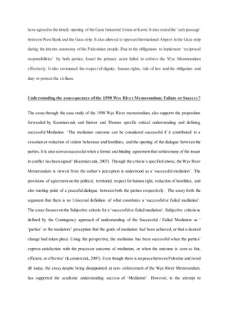 have agreedto the timely opening of the Gaza Industrial Estate at Karni. It also statedthe ‘safe passage’
betweenWestBank and the Gaza strip. It also allowed to open an International Airport in the Gaza strip
during the interim autonomy of the Palestinian people. Due to the obligations to implement ‘reciprocal
responsibilities’ by both parties, Israel the primary actor failed to enforce the Wye Memorandum
effectively. It also envisioned the respect of dignity, human rights, rule of law and the obligation and
duty to protect the civilians.
Understanding the consequences of the 1998 Wye River Memorandum: Failure or Success ?
The essay through the case study of the 1998 Wye River memorandum, also supports the proposition
forwarded by Kazmierczak and Siniver and Thomas specific critical understanding and defining
successful Mediation. ‘The mediation outcome can be considered successful if it contributed to a
cessation or reduction of violent behaviour and hostilities, and the opening of the dialogue between the
parties. It is also seenassuccessfulwhen a formal and binding agreementthat settlesmany of the issues
in conflict hasbeen signed’ (Kazmierczak, 2007). Through the criteria’s specified above, the Wye River
Memorandum is viewed from the author’s perception is understood as a ‘successful mediation’. The
provisions of agreementon the political, territorial, respectfor human right, reduction of hostilities, and
also starting point of a peaceful dialogue between both the parties respectively. The essay forth the
argument that there is no Universal definition of what constitutes a ‘successful or failed mediation’.
The essay focuses on the Subjective criteria for a ‘successful or failed mediation’. Subjective criteria as
defined by the Contingency approach of understanding of the Successful / Failed Mediation as ‘
‘parties’ or the mediators’ perception that the goals of mediation had been achieved, or that a desired
change had taken place. Using the perspective, the mediation has been successful when the parties’
express satisfaction with the processor outcome of mediation, or when the outcome is seen as fair,
efficient, or effective’(Kazmierczak, 2007). Even though there is no peace betweenPalestine and Israel
till today, the essay despite being disappointed at non- enforcement of the Wye River Memorandum,
has supported the academic understanding success of ‘Mediation’. However, in the attempt to
 