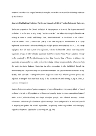 resources’and also wider range of mediation strategies and tactics which could be effectively employed
by the mediator.
Analysis: Highlighting Mediation Tactics and Strategies, Critical Turning Points and Outcome .
Stating the proposition that ‘biased mediation’ is always proven to be a tool for frequent successful
mediation. It is also seen as very strong ‘Mediation tactics’, and allows to reshape/reformulate the
strategy in times of conflict and change. Thus, ‘biased mediation’ is also related to the ‘GREAT
POWER MEDIATION’ (Kazmeirczak, (2007). In the 1998 Wye River Memorandum, it is clearly
depicted in history that US President opening the dialogue process between Israeland PLO. It is clearly
highlighted how US tried to push for a negotiation, with the fact that Bill Clinton intervening in the
negotiation processin order to finalize a concrete deal. Moreover, the ‘GreatPowerMediation’ strategy
is also employed by US President through inviting King Hussein, King of Jordon, to influence the
negotiation process,as he was earlier involved in reducing political tensions and also influencing both
the parties to start a dialogue. Supporting the above proposition is also highlighted through the
understanding as ‘Large states may also be tempted to impose the agreements that are to their liking’
(Rubin, 1992: 267-268). To interpret the above proposition in the Wye River Negotiation process it is
important to interpret ‘that are to their liking’ is the fact that Bill Clinton inviting King of Jordan, is
seen as a strategical m
It also reflectsa correlation of another component of successfulmediator, which canbe linked to ‘biased
mediator’, which is ‘a different kind of mediator role is usually played by convenorsand facilitators of
inter- active problem-solving workshops, dialogue groups, back-channel meetings between
adversaries, and other official and non- official meetings. These settings tend to be particularly useful
in preparing the ground for official negotiations, invigorating stalled negotiations, and developing
support for negotiated agreements’ (Kriesberg,2001, pp.380).
 