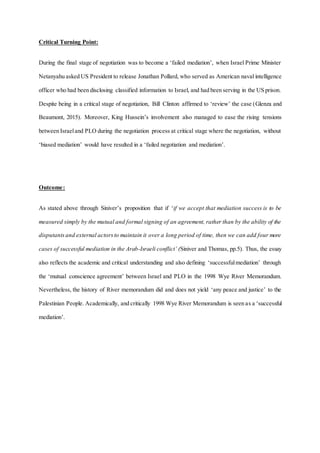 Critical Turning Point:
During the final stage of negotiation was to become a ‘failed mediation’, when Israel Prime Minister
Netanyahu asked US President to release Jonathan Pollard, who served as American naval intelligence
officer who had been disclosing classified information to Israel, and had been serving in the US prison.
Despite being in a critical stage of negotiation, Bill Clinton affirmed to ‘review’ the case (Glenza and
Beaumont, 2015). Moreover, King Hussein’s involvement also managed to ease the rising tensions
between Israeland PLO during the negotiation process at critical stage where the negotiation, without
‘biased mediation’ would have resulted in a ‘failed negotiation and mediation’.
Outcome:
As stated above through Siniver’s proposition that if ‘if we accept that mediation success is to be
measured simply by the mutual and formal signing of an agreement, rather than by the ability of the
disputantsand external actorsto maintain it over a long period of time, then we can add four more
cases of successful mediation in the Arab-Israeli conflict’ (Siniver and Thomas, pp.5). Thus, the essay
also reflects the academic and critical understanding and also defining ‘successfulmediation’ through
the ‘mutual conscience agreement’ between Israel and PLO in the 1998 Wye River Memorandum.
Nevertheless, the history of River memorandum did and does not yield ‘any peace and justice’ to the
Palestinian People. Academically, and critically 1998 Wye River Memorandum is seen as a ‘successful
mediation’.
 