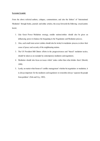 Lessons Learnt:
From the above referred authors, critiques, commentators, and also the fathers’ of ‘International
Mediation’ through books, journals and online articles, the essay forwards the following crucial points
learnt:
1. Like Great Power Mediation strategy, smaller nations/entities should also be given an
influencing power to balance the bargaining in the Negotiation and Mediation process.
2. Also, such small state actors/ entities should also be invited in mediation process,to show their
cause of peace and security of the neighbouring nations.
3. The US President Bill Clinton efforts in the progressiveness and ‘biased’ mediation tactics,
should be taken as an example by contemporary mediators and negotiators.
4. Mediation should also focus on issues which ‘unites rather than what divides them’ (Bartoli,
1999)
5. Lastly, no matter what forum of ‘conflict management’ whether be negotiation or mediation, it
is always important for the mediators and negotiators to remember always ‘separate the people
from problem’ (Fish and Ury, 1983).
 