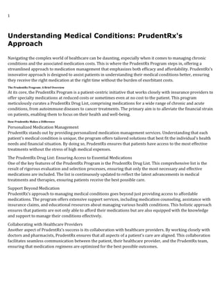 1
Understanding Medical Conditions: PrudentRx's
Approach
Navigating the complex world of healthcare can be daunting, especially when it comes to managing chronic
conditions and the associated medication costs. This is where the PrudentRx Program steps in, offering a
streamlined approach to medication management that emphasizes both efficacy and affordability. PrudentRx's
innovative approach is designed to assist patients in understanding their medical conditions better, ensuring
they receive the right medication at the right time without the burden of exorbitant costs.
The PrudentRx Program: A Brief Overview
At its core, the PrudentRx Program is a patient-centric initiative that works closely with insurance providers to
offer specialty medications at reduced costs or sometimes even at no cost to the patient. This program
meticulously curates a PrudentRx Drug List, comprising medications for a wide range of chronic and acute
conditions, from autoimmune diseases to cancer treatments. The primary aim is to alleviate the financial strain
on patients, enabling them to focus on their health and well-being.
How PrudentRx Makes a Difference
Personalized Medication Management
PrudentRx stands out by providing personalized medication management services. Understanding that each
patient's medical condition is unique, the program offers tailored solutions that best fit the individual's health
needs and financial situation. By doing so, PrudentRx ensures that patients have access to the most effective
treatments without the stress of high medical expenses.
The PrudentRx Drug List: Ensuring Access to Essential Medications
One of the key features of the PrudentRx Program is the PrudentRx Drug List. This comprehensive list is the
result of rigorous evaluation and selection processes, ensuring that only the most necessary and effective
medications are included. The list is continuously updated to reflect the latest advancements in medical
treatments and therapies, ensuring patients receive the best possible care.
Support Beyond Medication
PrudentRx's approach to managing medical conditions goes beyond just providing access to affordable
medications. The program offers extensive support services, including medication counseling, assistance with
insurance claims, and educational resources about managing various health conditions. This holistic approach
ensures that patients are not only able to afford their medications but are also equipped with the knowledge
and support to manage their conditions effectively.
Collaborating with Healthcare Providers
Another aspect of PrudentRx's success is its collaboration with healthcare providers. By working closely with
doctors and pharmacists, PrudentRx ensures that all aspects of a patient's care are aligned. This collaboration
facilitates seamless communication between the patient, their healthcare provider, and the PrudentRx team,
ensuring that medication regimens are optimized for the best possible outcomes.
 