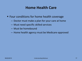 Home Health Care

   Four conditions for home health coverage
        –    Doctor must make a plan for your care at home
        –    Must need specific skilled services
        –    Must be homebound
        –    Home health agency must be Medicare-approved




06/22/2010                   Understanding Medicare          17
 