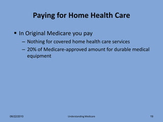 Paying for Home Health Care

   In Original Medicare you pay
        – Nothing for covered home health care services
        – 20% of Medicare-approved amount for durable medical
          equipment




06/22/2010                 Understanding Medicare               19
 