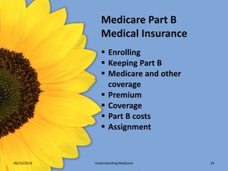 Medicare Part B
                Medical Insurance
                 Enrolling
                 Keeping Part B
                 Medicare and other
                  coverage
                 Premium
                 Coverage
                 Part B costs
                 Assignment


06/22/2010   Understanding Medicare    24
 