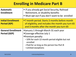 Enrolling in Medicare Part B
Automatic             If you already get Social Security, Railroad
Enrollment             Retirement, or disability benefits
                      Must opt out if you don’t want to be enrolled
Initial Enrollment 7 month period. Starts 3 months before month
Period (IEP)        of eligibility, and includes the month you turn 65
                    and 3 months after the month you turn 65
General Enrollment January 1 through March 31 each year
Period (GEP)       Coverage effective July 1
                   Premium penalty
                      – 10% for each 12-month period eligible but not
                        enrolled
                      – Paid for as long as the person has Part B
                      – Limited exceptions

   06/22/2010                Understanding Medicare                     25
 