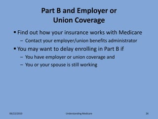Part B and Employer or
                    Union Coverage
    Find out how your insurance works with Medicare
        – Contact your employer/union benefits administrator
    You may want to delay enrolling in Part B if
        – You have employer or union coverage and
        – You or your spouse is still working




06/22/2010                  Understanding Medicare             26
 