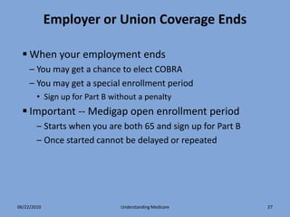 Employer or Union Coverage Ends

   When your employment ends
     – You may get a chance to elect COBRA
     – You may get a special enrollment period
        • Sign up for Part B without a penalty
   Important -- Medigap open enrollment period
        – Starts when you are both 65 and sign up for Part B
        – Once started cannot be delayed or repeated




06/22/2010                     Understanding Medicare          27
 