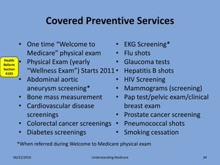 Covered Preventive Services

          • One time “Welcome to         •                 EKG Screening*
            Medicare” physical exam      •                 Flu shots
Health
Reform
          • Physical Exam (yearly        •                 Glaucoma tests
Section
 4103
            “Wellness Exam”) Starts 2011 •                 Hepatitis B shots
          • Abdominal aortic             •                 HIV Screening
            aneurysm screening*          •                 Mammograms (screening)
          • Bone mass measurement        •                 Pap test/pelvic exam/clinical
          • Cardiovascular disease                         breast exam
            screenings                   •                 Prostate cancer screening
          • Colorectal cancer screenings •                 Pneumococcal shots
          • Diabetes screenings          •                 Smoking cessation
          *When referred during Welcome to Medicare physical exam

      06/22/2010                        Understanding Medicare                        34
 