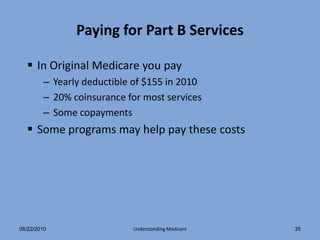 Paying for Part B Services

   In Original Medicare you pay
        – Yearly deductible of $155 in 2010
        – 20% coinsurance for most services
        – Some copayments
   Some programs may help pay these costs




06/22/2010                 Understanding Medicare   35
 