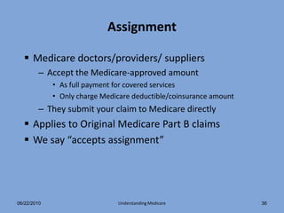 Assignment

   Medicare doctors/providers/ suppliers
        – Accept the Medicare-approved amount
             • As full payment for covered services
             • Only charge Medicare deductible/coinsurance amount
        – They submit your claim to Medicare directly
   Applies to Original Medicare Part B claims
   We say “accepts assignment”




06/22/2010                     Understanding Medicare               36
 