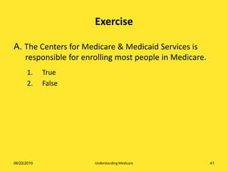 Exercise

A. The Centers for Medicare & Medicaid Services is
   responsible for enrolling most people in Medicare.
      1.     True
      2.     False




06/22/2010            Understanding Medicare            41
 