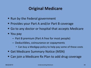 Original Medicare

     Run by the Federal government
     Provides your Part A and/or Part B coverage
     Go to any doctor or hospital that accepts Medicare
     You pay
        – Part B premium (Part A free for most people)
        – Deductibles, coinsurance or copayments
             • Can buy a Medigap policy to help pay some of these costs
   Get Medicare Summary Notice (MSN)
   Can join a Medicare Rx Plan to add drug coverage

06/22/2010                      Understanding Medicare                    44
 