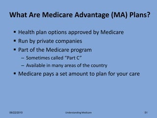 What Are Medicare Advantage (MA) Plans?

   Health plan options approved by Medicare
   Run by private companies
   Part of the Medicare program
        – Sometimes called “Part C”
        – Available in many areas of the country
   Medicare pays a set amount to plan for your care




06/22/2010                  Understanding Medicare     51
 