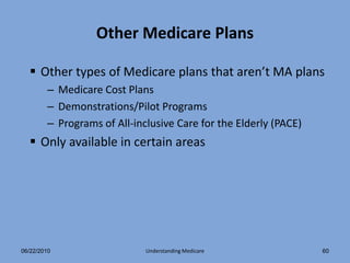 Other Medicare Plans

   Other types of Medicare plans that aren’t MA plans
        – Medicare Cost Plans
        – Demonstrations/Pilot Programs
        – Programs of All-inclusive Care for the Elderly (PACE)
   Only available in certain areas




06/22/2010                   Understanding Medicare               60
 