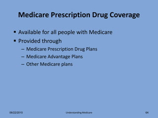 Medicare Prescription Drug Coverage

   Available for all people with Medicare
   Provided through
        – Medicare Prescription Drug Plans
        – Medicare Advantage Plans
        – Other Medicare plans




06/22/2010                 Understanding Medicare   64
 