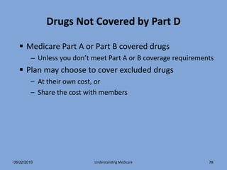Drugs Not Covered by Part D

   Medicare Part A or Part B covered drugs
        – Unless you don’t meet Part A or B coverage requirements
   Plan may choose to cover excluded drugs
        – At their own cost, or
        – Share the cost with members




06/22/2010                 Understanding Medicare              78
 